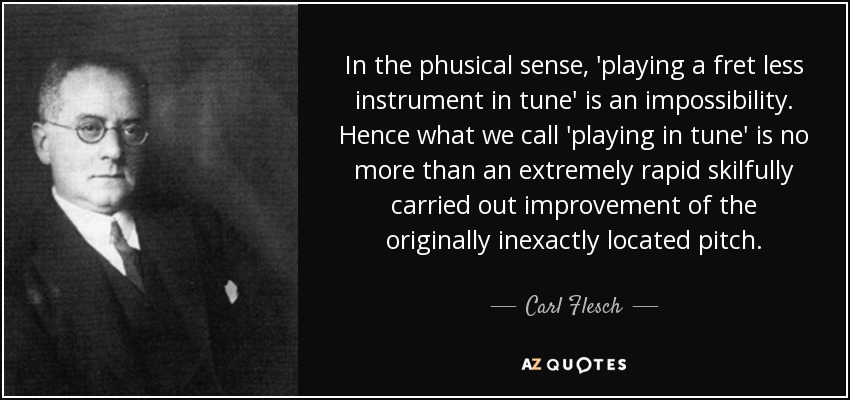 In the phusical sense, 'playing a fret less instrument in tune' is an impossibility. Hence what we call 'playing in tune' is no more than an extremely rapid skilfully carried out improvement of the originally inexactly located pitch. - Carl Flesch
