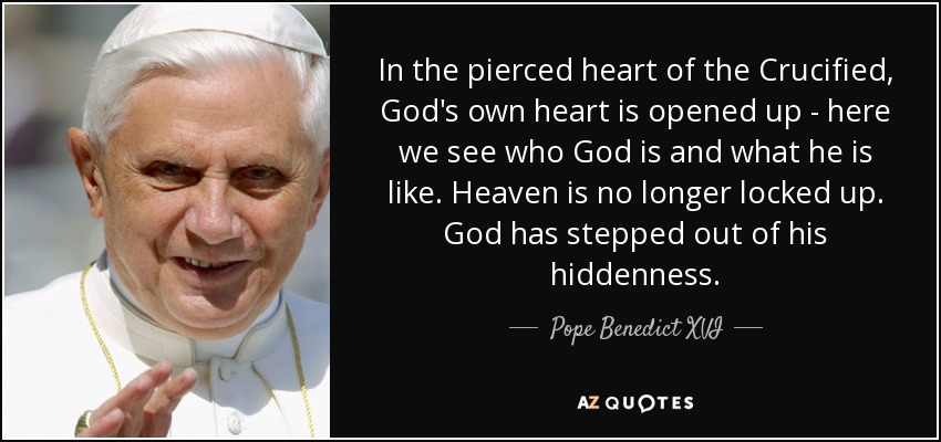 In the pierced heart of the Crucified, God's own heart is opened up - here we see who God is and what he is like. Heaven is no longer locked up. God has stepped out of his hiddenness. - Pope Benedict XVI