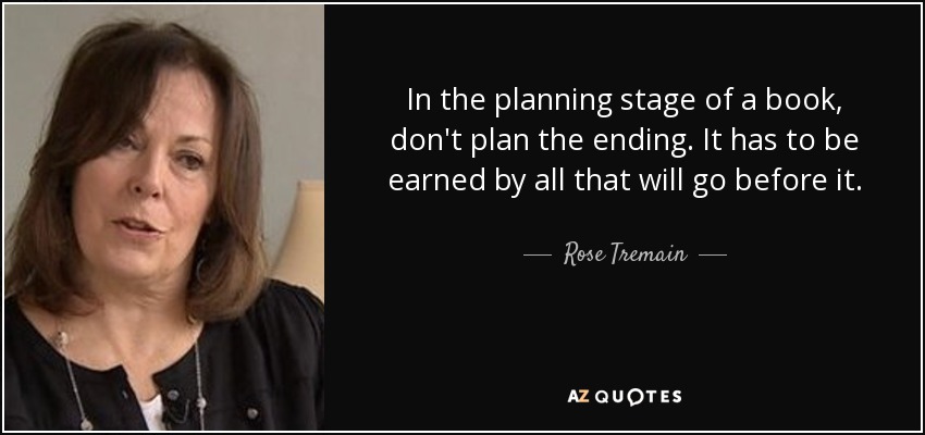 In the planning stage of a book, don't plan the ending. It has to be earned by all that will go before it. - Rose Tremain