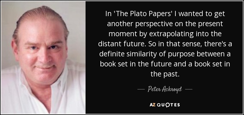 In 'The Plato Papers' I wanted to get another perspective on the present moment by extrapolating into the distant future. So in that sense, there's a definite similarity of purpose between a book set in the future and a book set in the past. - Peter Ackroyd