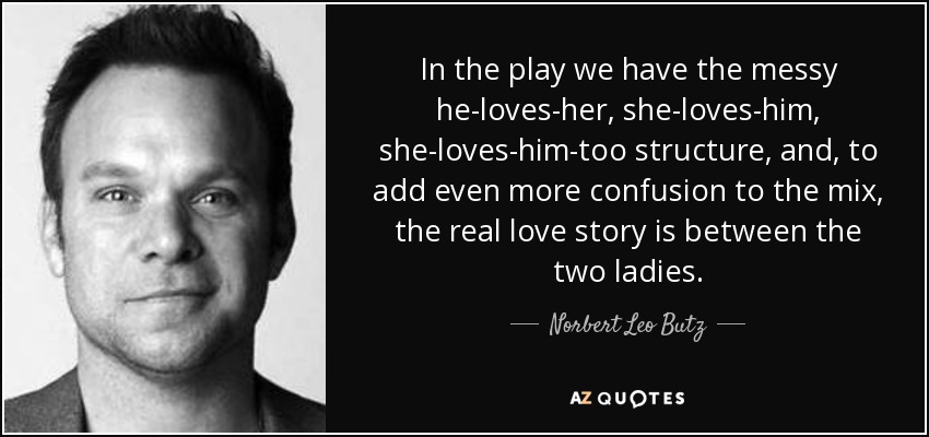 In the play we have the messy he-loves-her, she-loves-him, she-loves-him-too structure, and, to add even more confusion to the mix, the real love story is between the two ladies. - Norbert Leo Butz