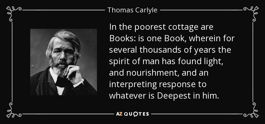 In the poorest cottage are Books: is one Book, wherein for several thousands of years the spirit of man has found light, and nourishment, and an interpreting response to whatever is Deepest in him. - Thomas Carlyle