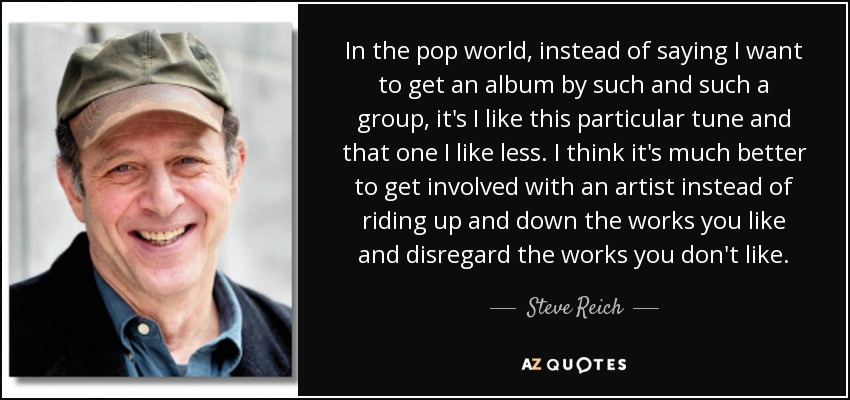 In the pop world, instead of saying I want to get an album by such and such a group, it's I like this particular tune and that one I like less. I think it's much better to get involved with an artist instead of riding up and down the works you like and disregard the works you don't like. - Steve Reich