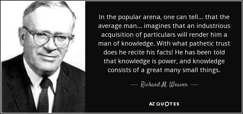 In the popular arena, one can tell ... that the average man ... imagines that an industrious acquisition of particulars will render him a man of knowledge. With what pathetic trust does he recite his facts! He has been told that knowledge is power, and knowledge consists of a great many small things. - Richard M. Weaver