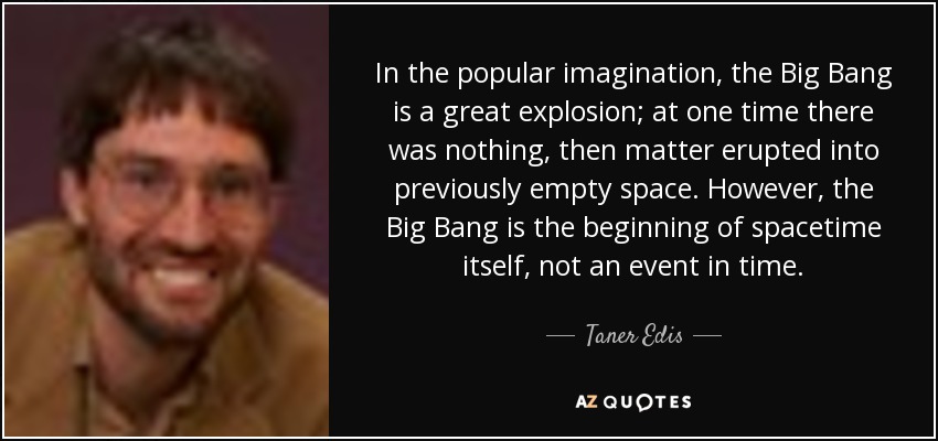 In the popular imagination, the Big Bang is a great explosion; at one time there was nothing, then matter erupted into previously empty space. However, the Big Bang is the beginning of spacetime itself, not an event in time. - Taner Edis