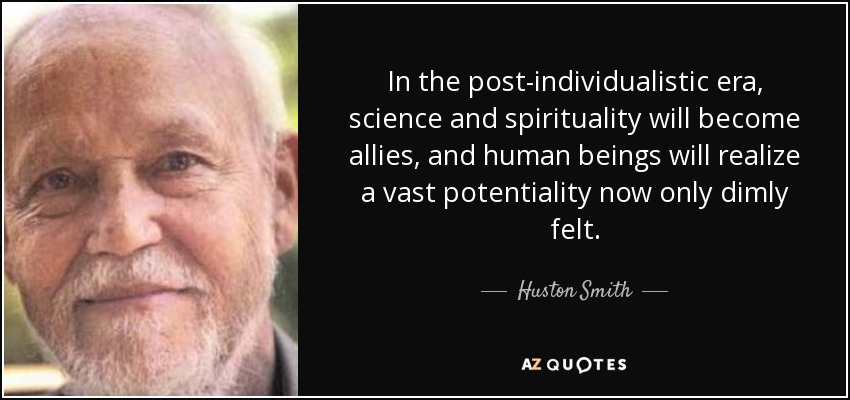 In the post-individualistic era, science and spirituality will become allies, and human beings will realize a vast potentiality now only dimly felt. - Huston Smith