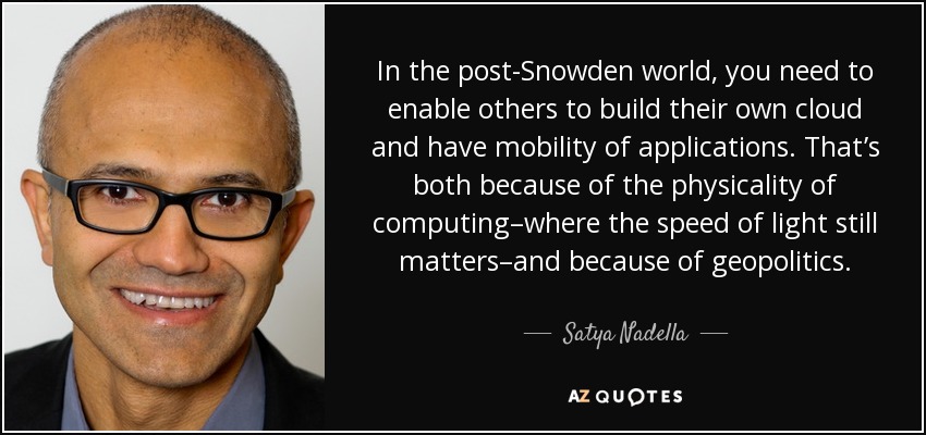 In the post-Snowden world, you need to enable others to build their own cloud and have mobility of applications. That’s both because of the physicality of computing–where the speed of light still matters–and because of geopolitics. - Satya Nadella