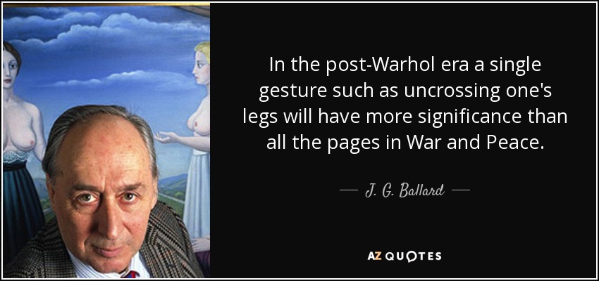 In the post-Warhol era a single gesture such as uncrossing one's legs will have more significance than all the pages in War and Peace. - J. G. Ballard