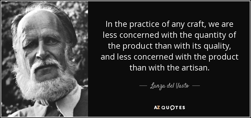 In the practice of any craft, we are less concerned with the quantity of the product than with its quality, and less concerned with the product than with the artisan. - Lanza del Vasto