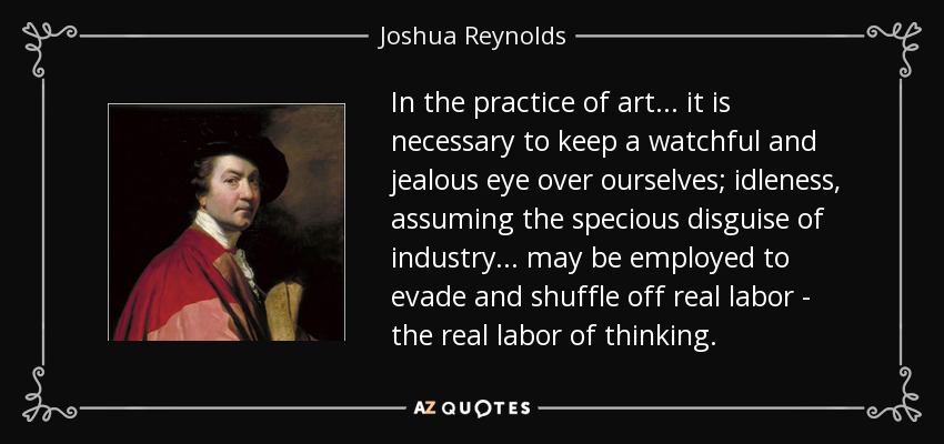 In the practice of art... it is necessary to keep a watchful and jealous eye over ourselves; idleness, assuming the specious disguise of industry... may be employed to evade and shuffle off real labor - the real labor of thinking. - Joshua Reynolds