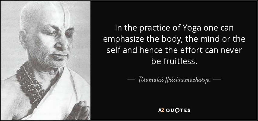 In the practice of Yoga one can emphasize the body, the mind or the self and hence the effort can never be fruitless. - Tirumalai Krishnamacharya