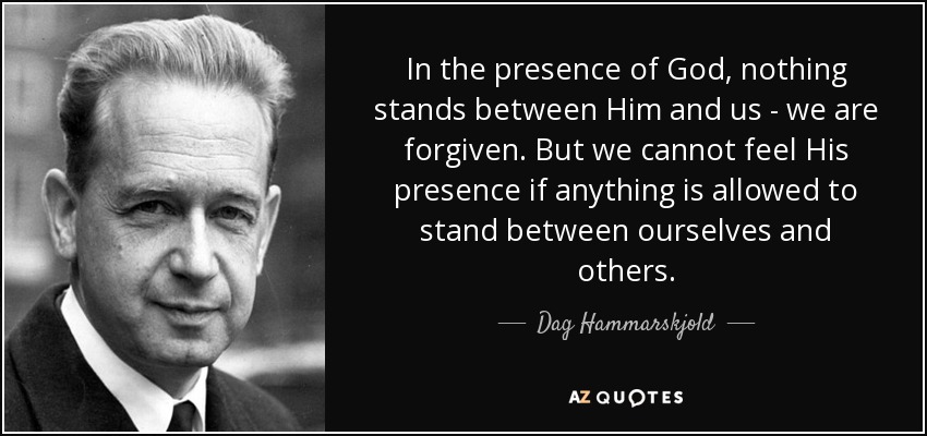 In the presence of God, nothing stands between Him and us - we are forgiven. But we cannot feel His presence if anything is allowed to stand between ourselves and others. - Dag Hammarskjold