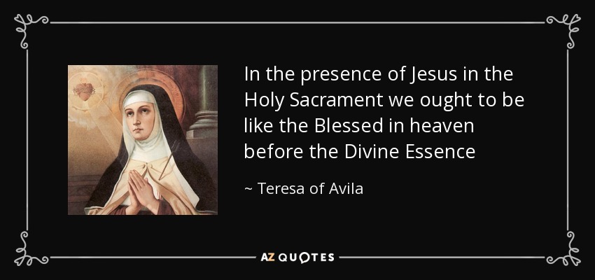 In the presence of Jesus in the Holy Sacrament we ought to be like the Blessed in heaven before the Divine Essence - Teresa of Avila