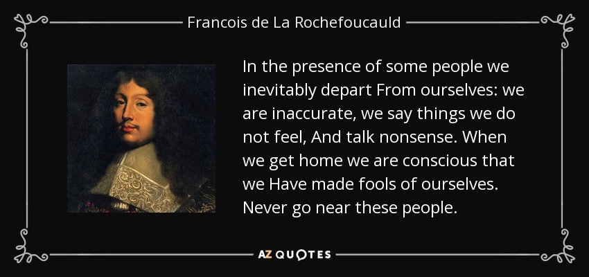 In the presence of some people we inevitably depart From ourselves: we are inaccurate, we say things we do not feel, And talk nonsense. When we get home we are conscious that we Have made fools of ourselves. Never go near these people. - Francois de La Rochefoucauld