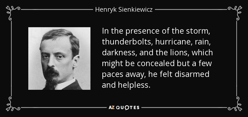 In the presence of the storm, thunderbolts, hurricane, rain, darkness, and the lions, which might be concealed but a few paces away, he felt disarmed and helpless. - Henryk Sienkiewicz
