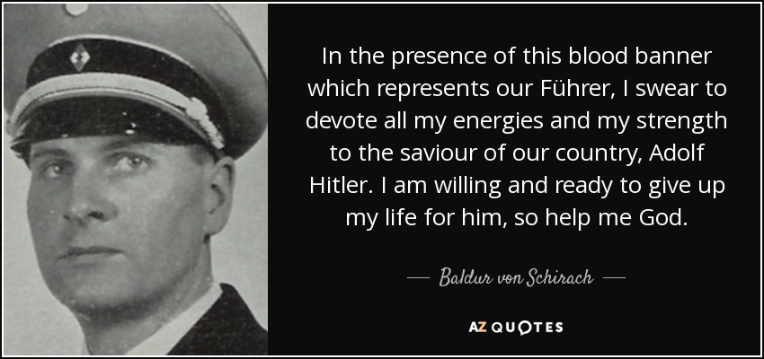 In the presence of this blood banner which represents our Führer, I swear to devote all my energies and my strength to the saviour of our country, Adolf Hitler. I am willing and ready to give up my life for him, so help me God. - Baldur von Schirach