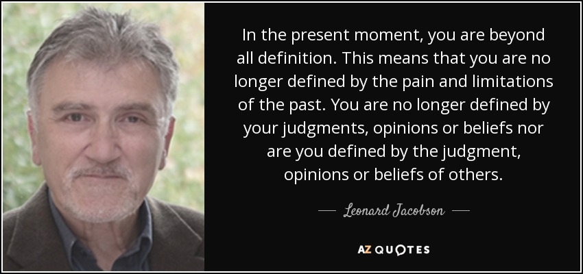 In the present moment, you are beyond all definition. This means that you are no longer defined by the pain and limitations of the past. You are no longer defined by your judgments, opinions or beliefs nor are you defined by the judgment, opinions or beliefs of others. - Leonard Jacobson