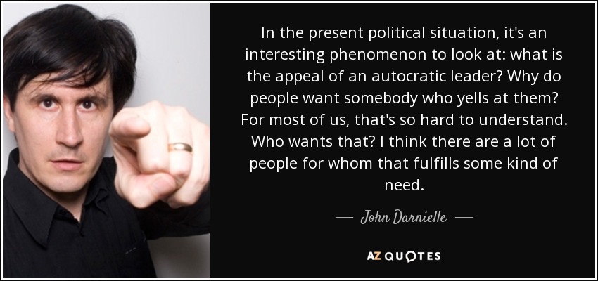 In the present political situation, it's an interesting phenomenon to look at: what is the appeal of an autocratic leader? Why do people want somebody who yells at them? For most of us, that's so hard to understand. Who wants that? I think there are a lot of people for whom that fulfills some kind of need. - John Darnielle