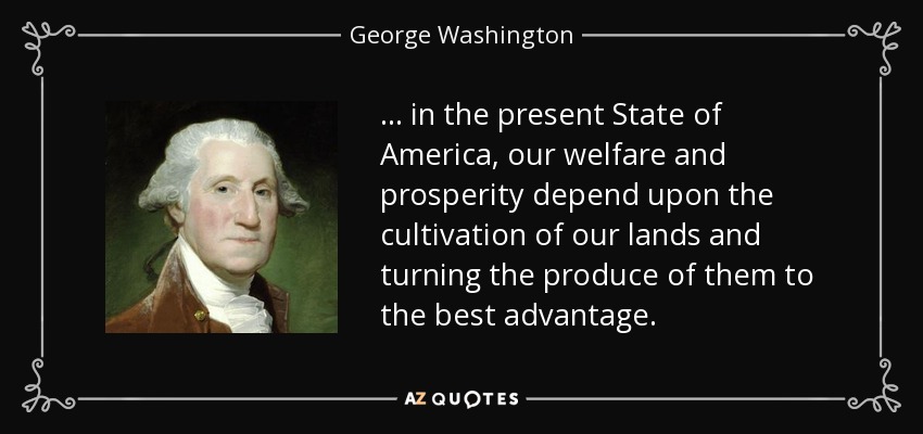 ... in the present State of America, our welfare and prosperity depend upon the cultivation of our lands and turning the produce of them to the best advantage. - George Washington