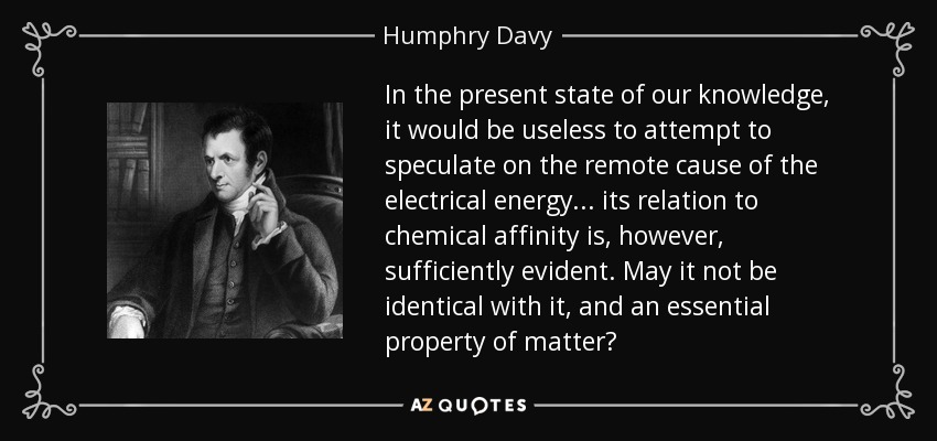 In the present state of our knowledge, it would be useless to attempt to speculate on the remote cause of the electrical energy... its relation to chemical affinity is, however, sufficiently evident. May it not be identical with it, and an essential property of matter? - Humphry Davy