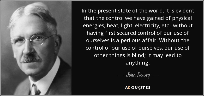 In the present state of the world, it is evident that the control we have gained of physical energies, heat, light, electricity, etc., without having first secured control of our use of ourselves is a perilous affair. Without the control of our use of ourselves, our use of other things is blind; it may lead to anything. - John Dewey