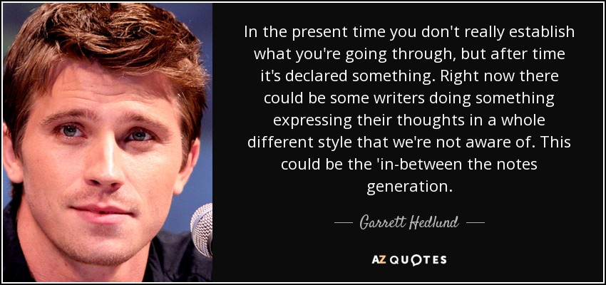 In the present time you don't really establish what you're going through, but after time it's declared something. Right now there could be some writers doing something expressing their thoughts in a whole different style that we're not aware of. This could be the 'in-between the notes generation. - Garrett Hedlund