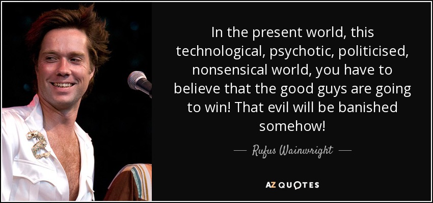 In the present world, this technological, psychotic, politicised, nonsensical world, you have to believe that the good guys are going to win! That evil will be banished somehow! - Rufus Wainwright