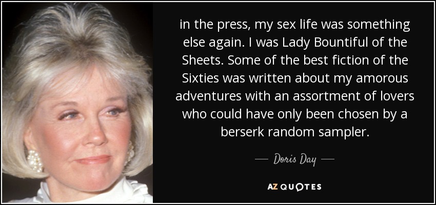 in the press, my sex life was something else again. I was Lady Bountiful of the Sheets. Some of the best fiction of the Sixties was written about my amorous adventures with an assortment of lovers who could have only been chosen by a berserk random sampler. - Doris Day