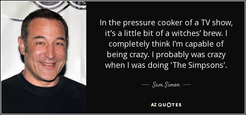 In the pressure cooker of a TV show, it’s a little bit of a witches’ brew. I completely think I’m capable of being crazy. I probably was crazy when I was doing 'The Simpsons'. - Sam Simon