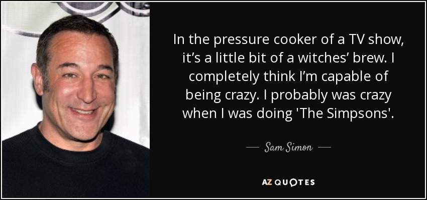 In the pressure cooker of a TV show, it’s a little bit of a witches’ brew. I completely think I’m capable of being crazy. I probably was crazy when I was doing 'The Simpsons'. - Sam Simon