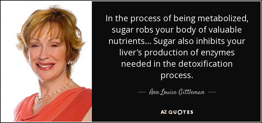 In the process of being metabolized, sugar robs your body of valuable nutrients ... Sugar also inhibits your liver's production of enzymes needed in the detoxification process. - Ann Louise Gittleman