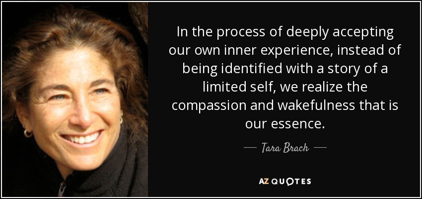 In the process of deeply accepting our own inner experience, instead of being identified with a story of a limited self, we realize the compassion and wakefulness that is our essence. - Tara Brach