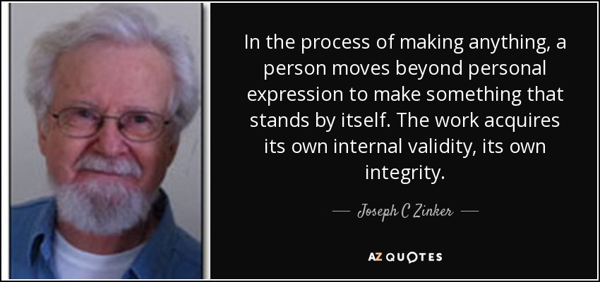 In the process of making anything, a person moves beyond personal expression to make something that stands by itself. The work acquires its own internal validity, its own integrity. - Joseph C Zinker