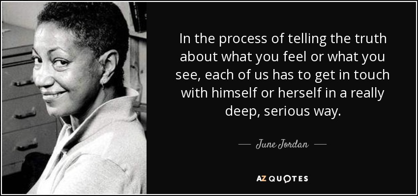 In the process of telling the truth about what you feel or what you see, each of us has to get in touch with himself or herself in a really deep, serious way. - June Jordan