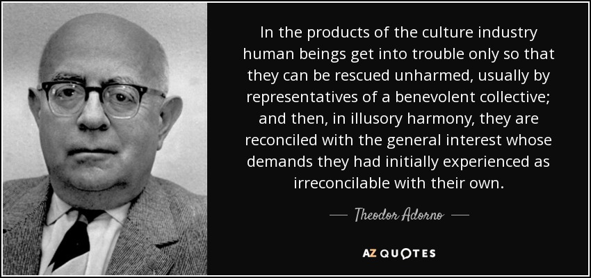 In the products of the culture industry human beings get into trouble only so that they can be rescued unharmed, usually by representatives of a benevolent collective; and then, in illusory harmony, they are reconciled with the general interest whose demands they had initially experienced as irreconcilable with their own. - Theodor Adorno