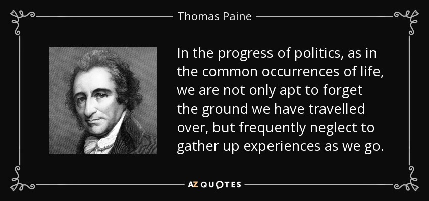 In the progress of politics, as in the common occurrences of life, we are not only apt to forget the ground we have travelled over, but frequently neglect to gather up experiences as we go. - Thomas Paine