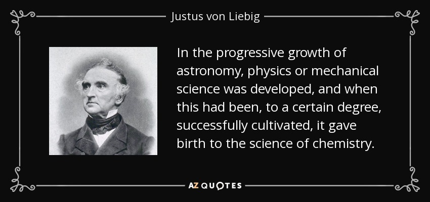 In the progressive growth of astronomy, physics or mechanical science was developed, and when this had been, to a certain degree, successfully cultivated, it gave birth to the science of chemistry. - Justus von Liebig