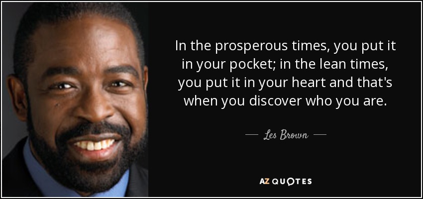 In the prosperous times, you put it in your pocket; in the lean times, you put it in your heart and that's when you discover who you are. - Les Brown