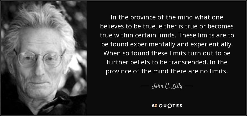 In the province of the mind what one believes to be true, either is true or becomes true within certain limits. These limits are to be found experimentally and experientially. When so found these limits turn out to be further beliefs to be transcended. In the province of the mind there are no limits. - John C. Lilly