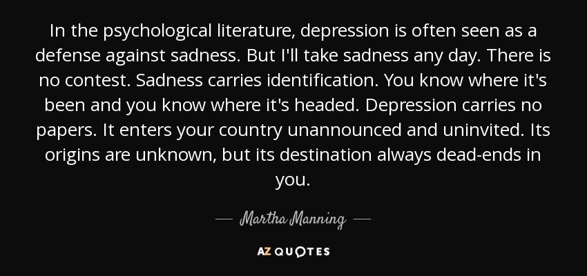 In the psychological literature, depression is often seen as a defense against sadness. But I'll take sadness any day. There is no contest. Sadness carries identification. You know where it's been and you know where it's headed. Depression carries no papers. It enters your country unannounced and uninvited. Its origins are unknown, but its destination always dead-ends in you. - Martha Manning