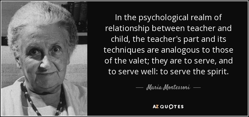 In the psychological realm of relationship between teacher and child, the teacher's part and its techniques are analogous to those of the valet; they are to serve, and to serve well: to serve the spirit. - Maria Montessori