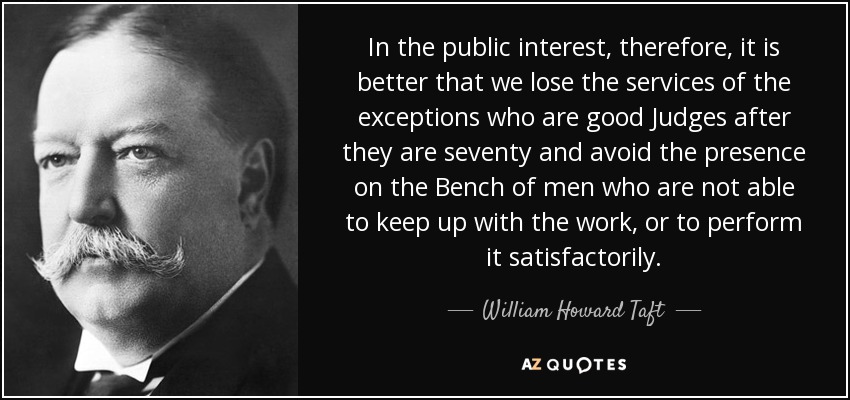 In the public interest, therefore, it is better that we lose the services of the exceptions who are good Judges after they are seventy and avoid the presence on the Bench of men who are not able to keep up with the work, or to perform it satisfactorily. - William Howard Taft