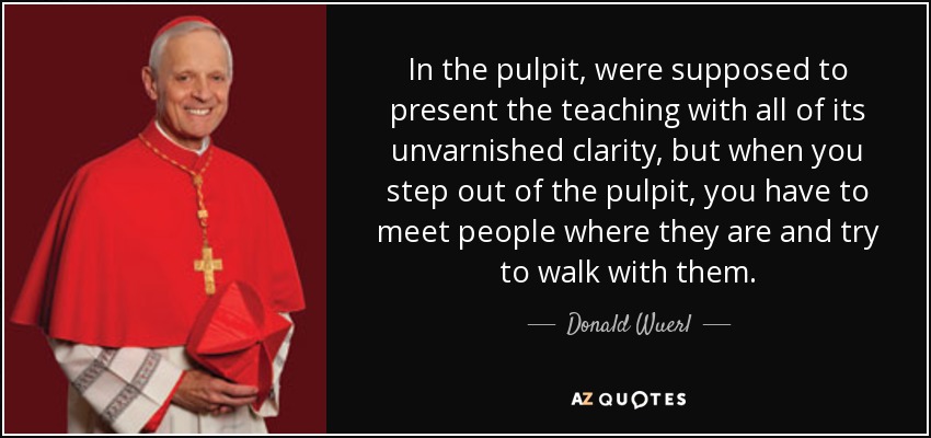 In the pulpit, were supposed to present the teaching with all of its unvarnished clarity, but when you step out of the pulpit, you have to meet people where they are and try to walk with them. - Donald Wuerl