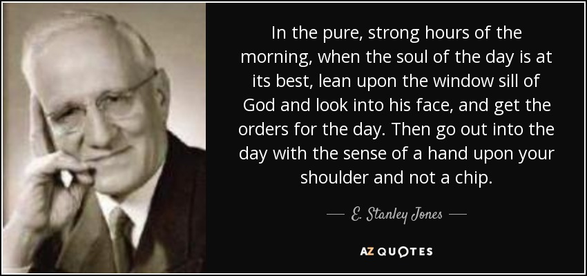 In the pure, strong hours of the morning, when the soul of the day is at its best, lean upon the window sill of God and look into his face, and get the orders for the day. Then go out into the day with the sense of a hand upon your shoulder and not a chip. - E. Stanley Jones