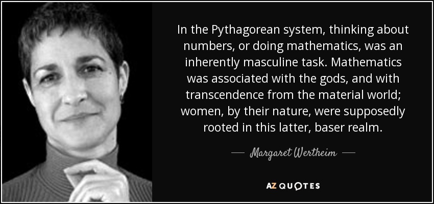 In the Pythagorean system, thinking about numbers, or doing mathematics, was an inherently masculine task. Mathematics was associated with the gods, and with transcendence from the material world; women, by their nature, were supposedly rooted in this latter, baser realm. - Margaret Wertheim