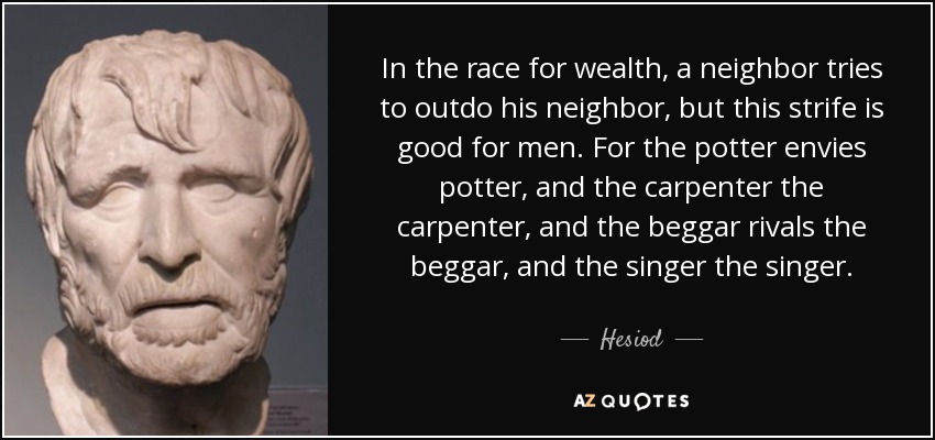 In the race for wealth, a neighbor tries to outdo his neighbor, but this strife is good for men. For the potter envies potter, and the carpenter the carpenter, and the beggar rivals the beggar, and the singer the singer. - Hesiod