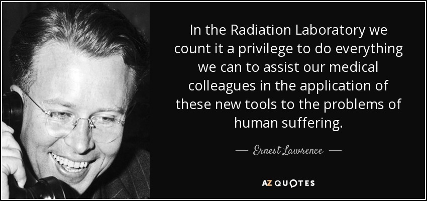 In the Radiation Laboratory we count it a privilege to do everything we can to assist our medical colleagues in the application of these new tools to the problems of human suffering. - Ernest Lawrence