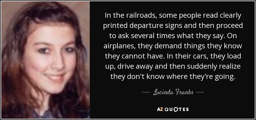 In the railroads, some people read clearly printed departure signs and then proceed to ask several times what they say. On airplanes, they demand things they know they cannot have. In their cars, they load up, drive away and then suddenly realize they don't know where they're going. - Lucinda Franks