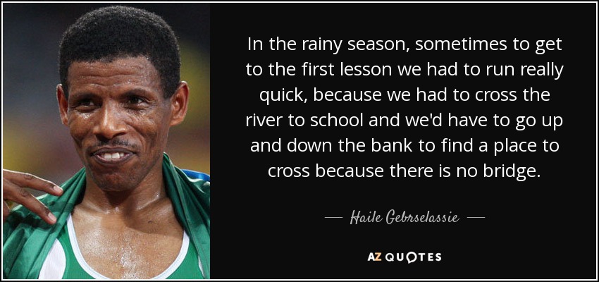 In the rainy season, sometimes to get to the first lesson we had to run really quick, because we had to cross the river to school and we'd have to go up and down the bank to find a place to cross because there is no bridge. - Haile Gebrselassie