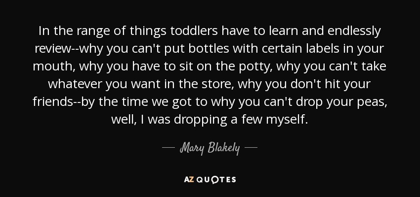 In the range of things toddlers have to learn and endlessly review--why you can't put bottles with certain labels in your mouth, why you have to sit on the potty, why you can't take whatever you want in the store, why you don't hit your friends--by the time we got to why you can't drop your peas, well, I was dropping a few myself. - Mary Blakely